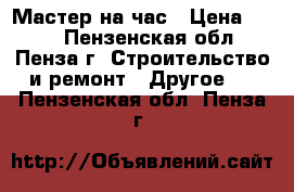 Мастер на час › Цена ­ 600 - Пензенская обл., Пенза г. Строительство и ремонт » Другое   . Пензенская обл.,Пенза г.